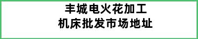 丰城电火花加工机床批发市场地址